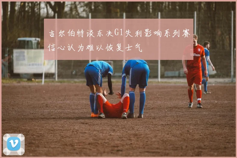 吉尔伯特谈东决G1失利影响系列赛信心认为难以恢复士气