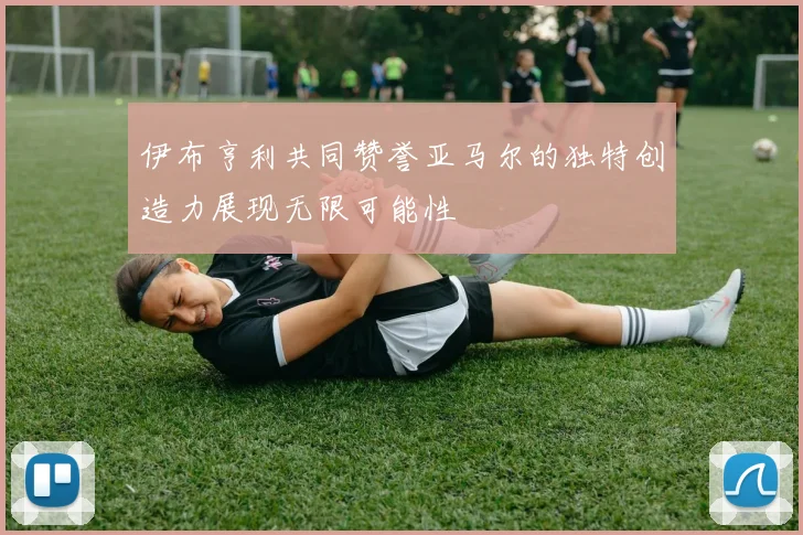 伊布亨利共同赞誉亚马尔的独特创造力展现无限可能性