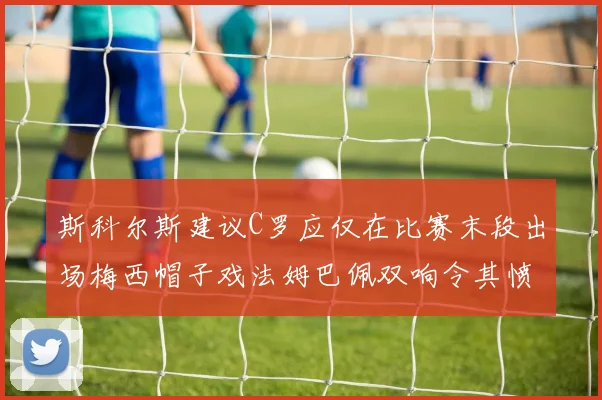 斯科尔斯建议C罗应仅在比赛末段出场梅西帽子戏法姆巴佩双响令其愤怒