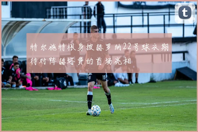 特尔施特根身披赫罗纳22号球衣期待对阵赫塔费的首场亮相