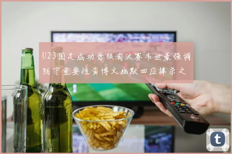 U23国足成功晋级淘汰赛韦世豪强调防守重要性黄博文幽默回应捧杀之说