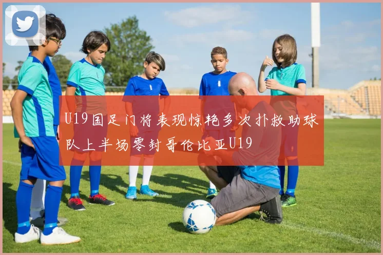 U19国足门将表现惊艳多次扑救助球队上半场零封哥伦比亚U19