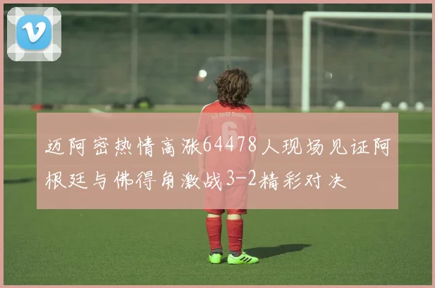 迈阿密热情高涨64478人现场见证阿根廷与佛得角激战3-2精彩对决