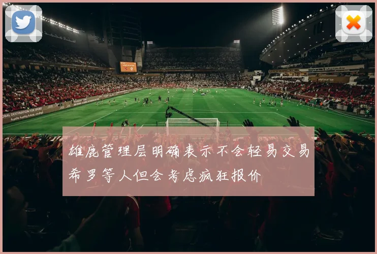 雄鹿管理层明确表示不会轻易交易希罗等人但会考虑疯狂报价