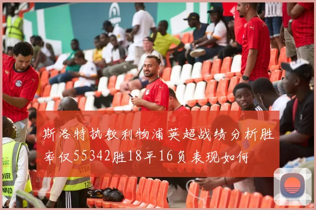 斯洛特执教利物浦英超战绩分析胜率仅55342胜18平16负表现如何