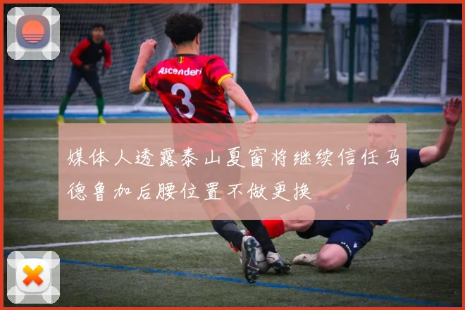 媒体人透露泰山夏窗将继续信任马德鲁加后腰位置不做更换
