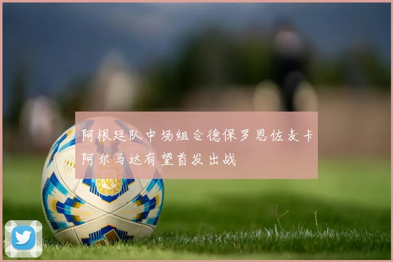 阿根廷队中场组合德保罗恩佐麦卡阿尔马达有望首发出战