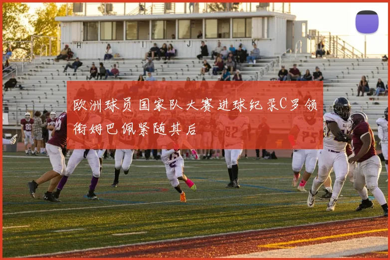 欧洲球员国家队大赛进球纪录C罗领衔姆巴佩紧随其后