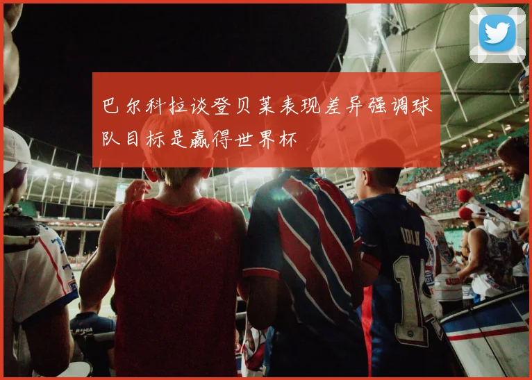 巴尔科拉谈登贝莱表现差异强调球队目标是赢得世界杯