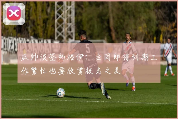 瓜帅谈签约格伊：合同即将到期工作繁忙也要欣赏极光之美