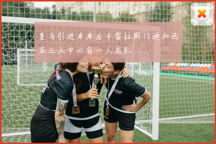 皇马引进库库后卡雷拉斯门迪加西亚三人中必有一人离队