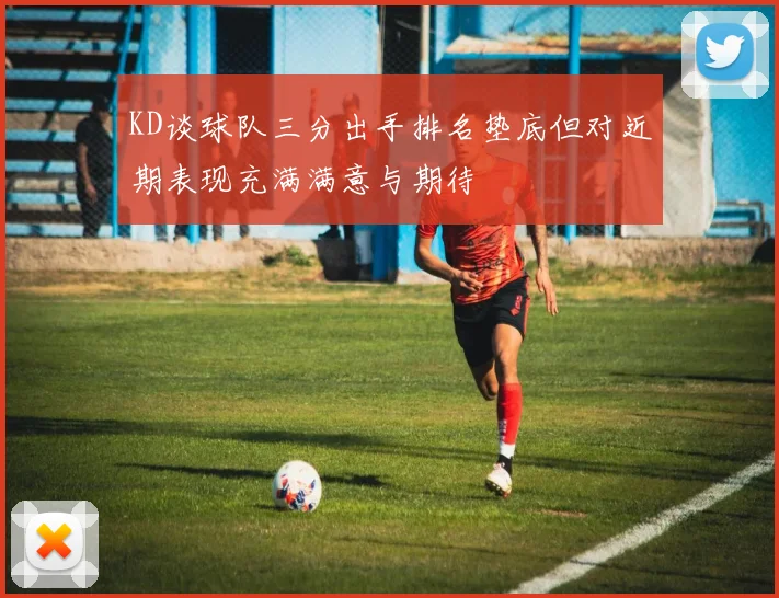 KD谈球队三分出手排名垫底但对近期表现充满满意与期待