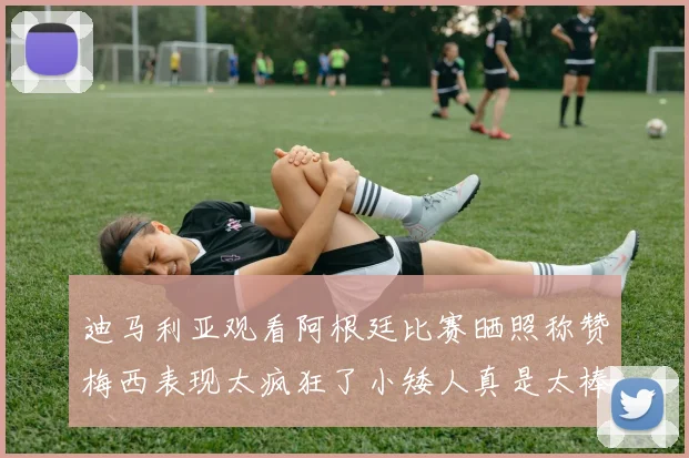 迪马利亚观看阿根廷比赛晒照称赞梅西表现太疯狂了小矮人真是太棒了