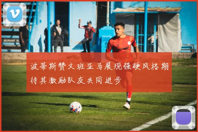 波蒂斯赞文班亚马展现强硬风格期待其激励队友共同进步