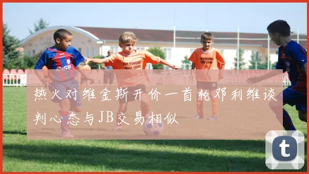 热火对维金斯开价一首轮邓利维谈判心态与JB交易相似
