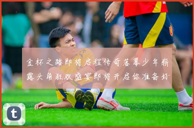 金杯之路即将启程传奇落幕少年崭露头角狂欢盛宴即将开启你准备好了吗