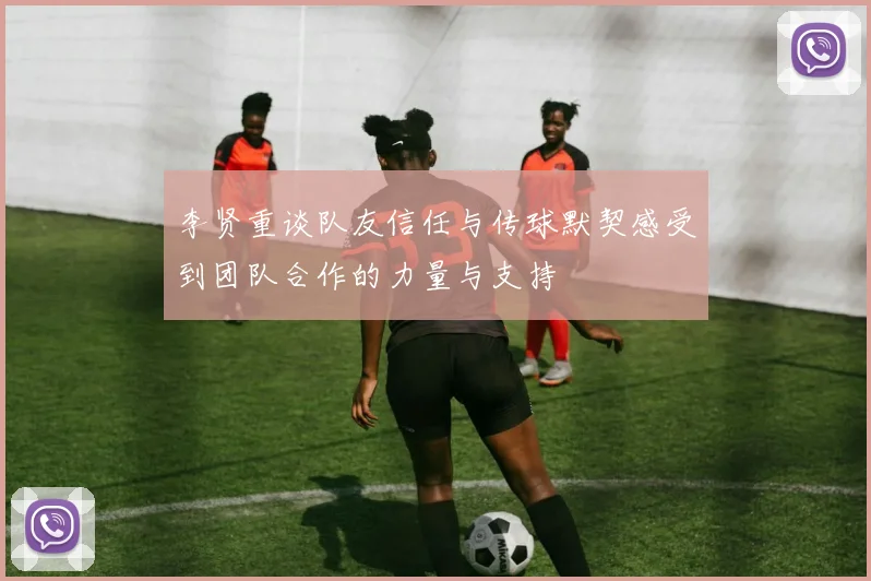李贤重谈队友信任与传球默契感受到团队合作的力量与支持