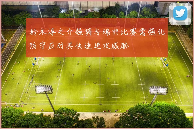 铃木淳之介强调与瑞典比赛需强化防守应对其快速进攻威胁