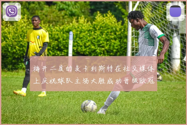 梅开二度的麦卡利斯特在社交媒体上庆祝球队主场大胜成功晋级欧冠16强