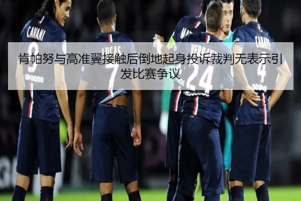 肯帕努与高准翼接触后倒地起身投诉裁判无表示引发比赛争议 | bet188