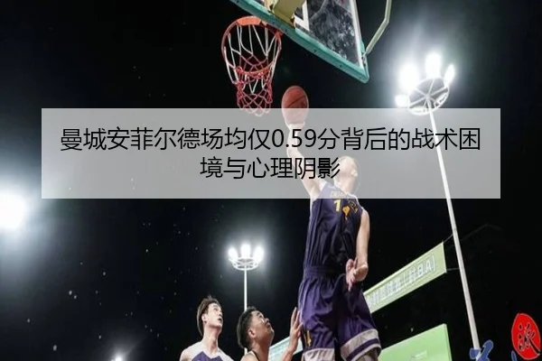曼城安菲尔德场均仅0.59分背后的战术困境与心理阴影 | bet188